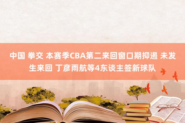 中国 拳交 本赛季CBA第二来回窗口期抑遏 未发生来回 丁彦雨航等4东谈主签新球队