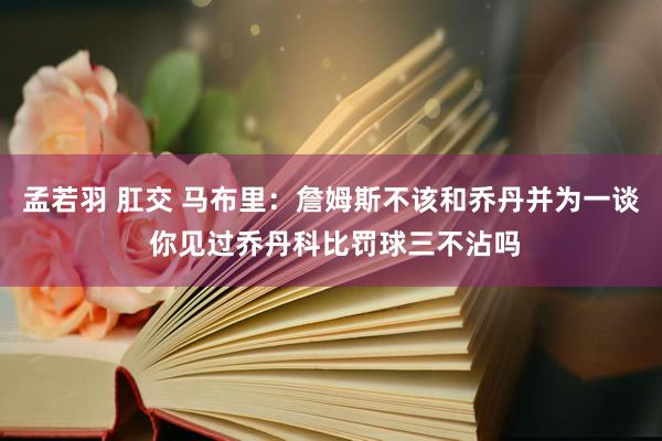 孟若羽 肛交 马布里：詹姆斯不该和乔丹并为一谈 你见过乔丹科比罚球三不沾吗