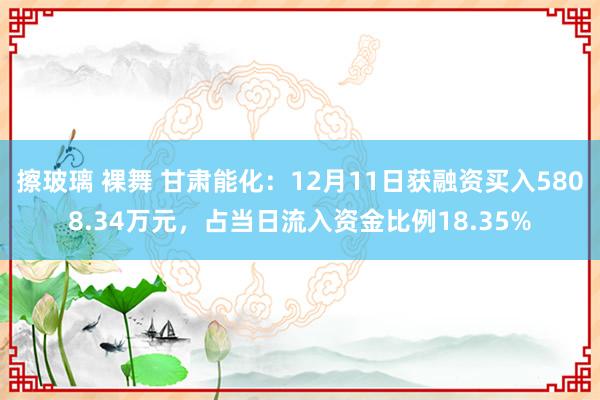 擦玻璃 裸舞 甘肃能化：12月11日获融资买入5808.34万元，占当日流入资金比例18.35%