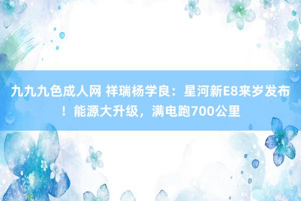 九九九色成人网 祥瑞杨学良：星河新E8来岁发布！能源大升级，满电跑700公里