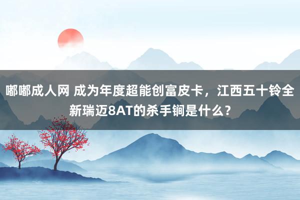 嘟嘟成人网 成为年度超能创富皮卡，江西五十铃全新瑞迈8AT的杀手锏是什么？