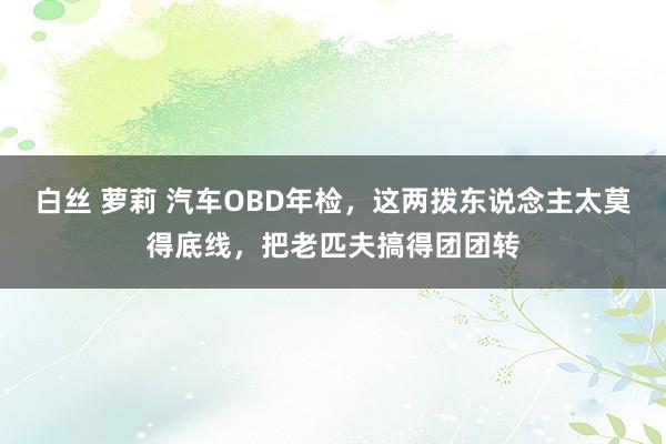 白丝 萝莉 汽车OBD年检，这两拨东说念主太莫得底线，把老匹夫搞得团团转