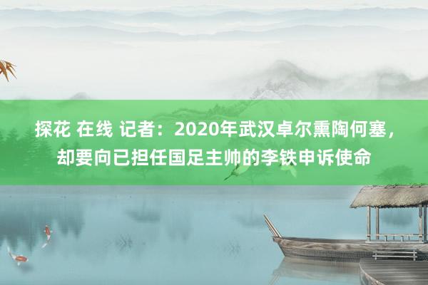 探花 在线 记者：2020年武汉卓尔熏陶何塞，却要向已担任国足主帅的李铁申诉使命