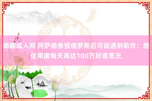 嘟嘟成人网 阿萨德参预俄罗斯后可能遇到勒诈：居住用度每天高达100万好意思元