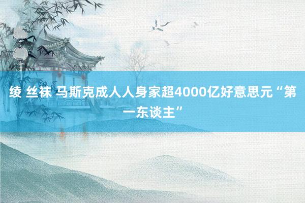 绫 丝袜 马斯克成人人身家超4000亿好意思元“第一东谈主”