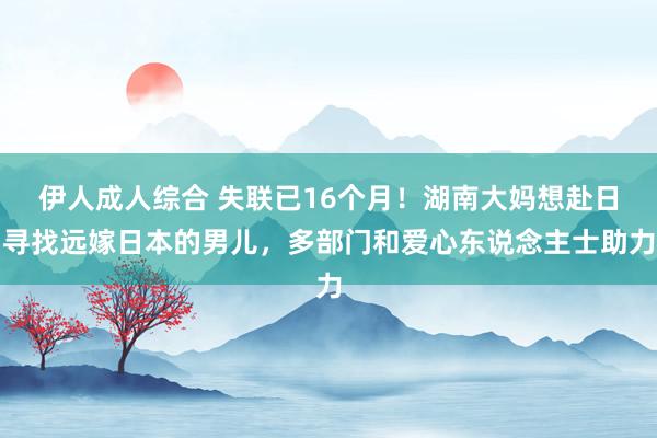 伊人成人综合 失联已16个月！湖南大妈想赴日寻找远嫁日本的男儿，多部门和爱心东说念主士助力