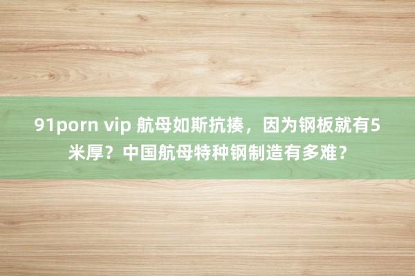 91porn vip 航母如斯抗揍，因为钢板就有5米厚？中国航母特种钢制造有多难？