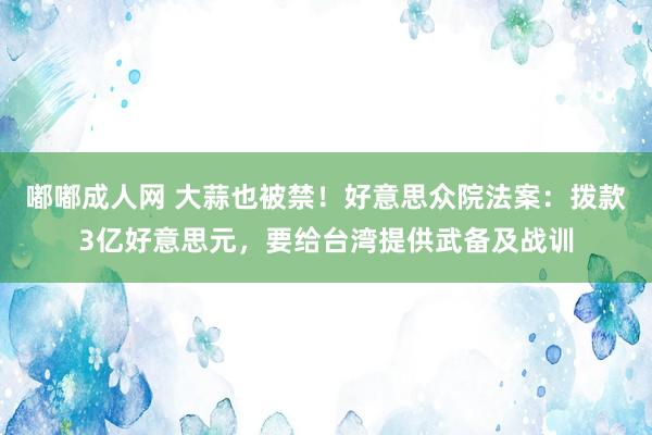 嘟嘟成人网 大蒜也被禁！好意思众院法案：拨款3亿好意思元，要给台湾提供武备及战训