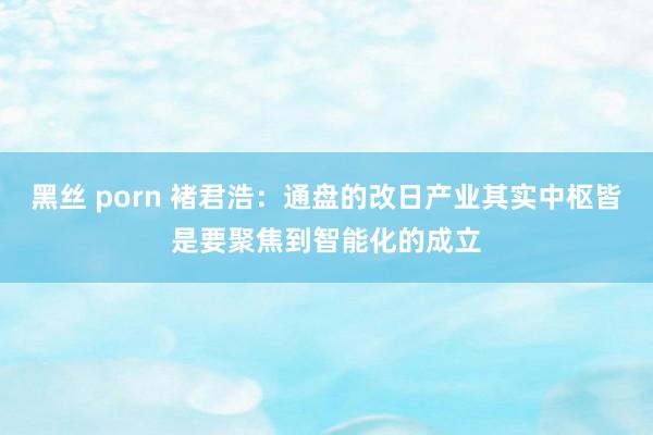 黑丝 porn 褚君浩：通盘的改日产业其实中枢皆是要聚焦到智能化的成立