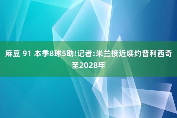 麻豆 91 本季8球5助!记者:米兰接近续约普利西奇至2028年