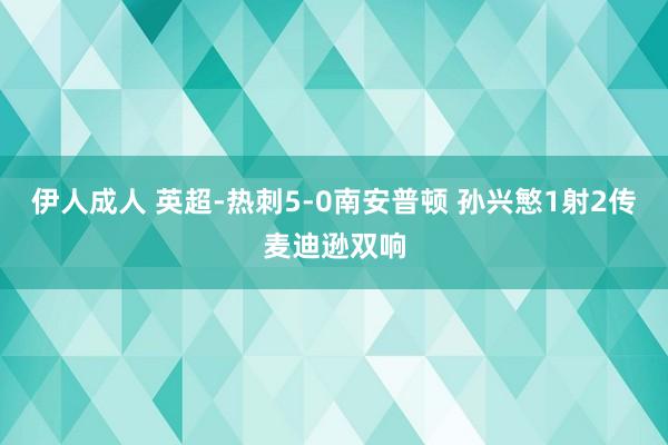 伊人成人 英超-热刺5-0南安普顿 孙兴慜1射2传麦迪逊双响