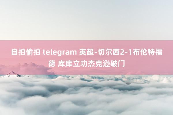 自拍偷拍 telegram 英超-切尔西2-1布伦特福德 库库立功杰克逊破门