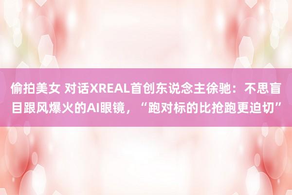 偷拍美女 对话XREAL首创东说念主徐驰：不思盲目跟风爆火的AI眼镜，“跑对标的比抢跑更迫切”