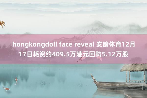 hongkongdoll face reveal 安踏体育12月17日耗资约409.5万港元回购5.12万股