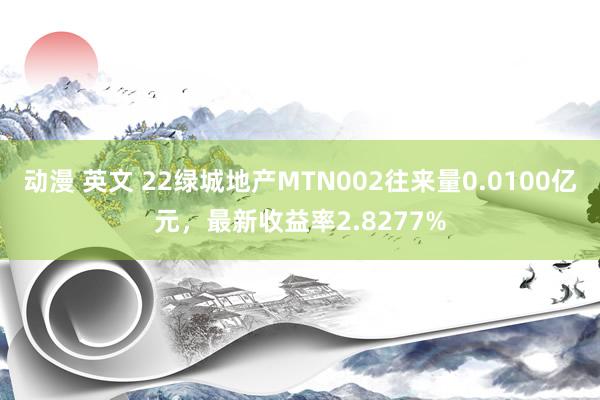 动漫 英文 22绿城地产MTN002往来量0.0100亿元，最新收益率2.8277%