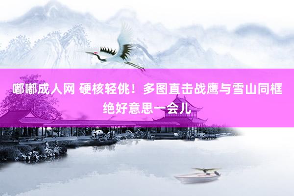 嘟嘟成人网 硬核轻佻！多图直击战鹰与雪山同框绝好意思一会儿