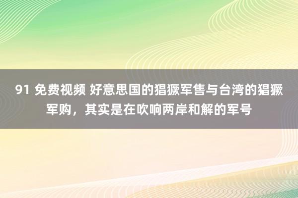 91 免费视频 好意思国的猖獗军售与台湾的猖獗军购，其实是在吹响两岸和解的军号