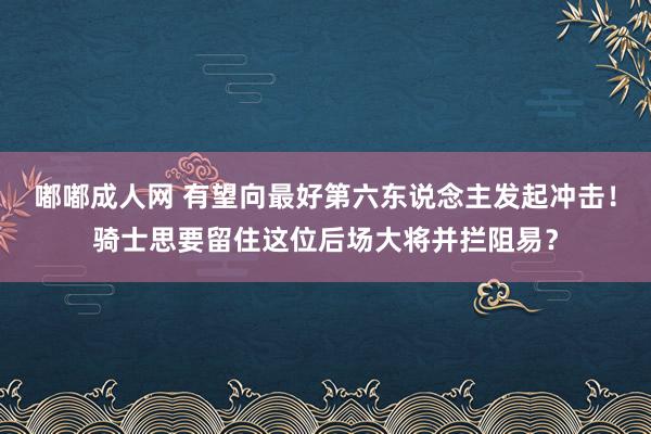 嘟嘟成人网 有望向最好第六东说念主发起冲击！骑士思要留住这位后场大将并拦阻易？