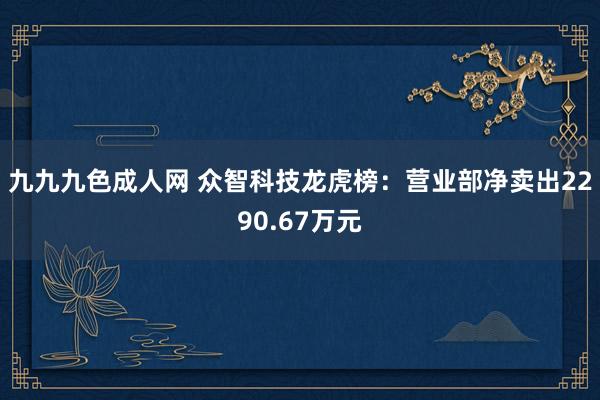 九九九色成人网 众智科技龙虎榜：营业部净卖出2290.67万元