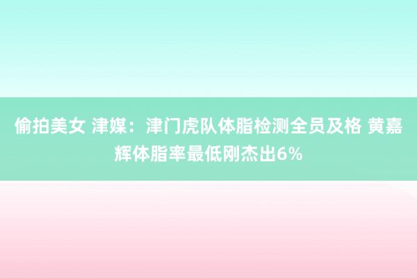 偷拍美女 津媒：津门虎队体脂检测全员及格 黄嘉辉体脂率最低刚杰出6%