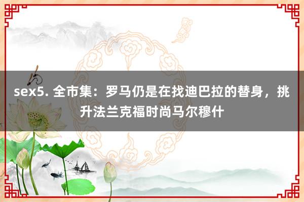 sex5. 全市集：罗马仍是在找迪巴拉的替身，挑升法兰克福时尚马尔穆什