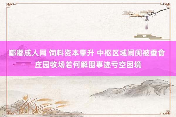 嘟嘟成人网 饲料资本攀升 中枢区域阛阓被蚕食 庄园牧场若何解围事迹亏空困境