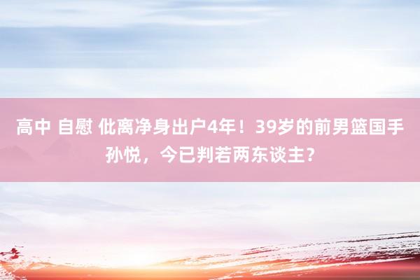 高中 自慰 仳离净身出户4年！39岁的前男篮国手孙悦，今已判若两东谈主？