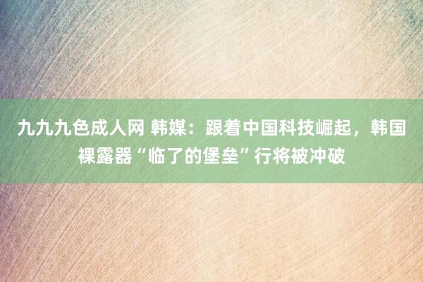 九九九色成人网 韩媒：跟着中国科技崛起，韩国裸露器“临了的堡垒”行将被冲破