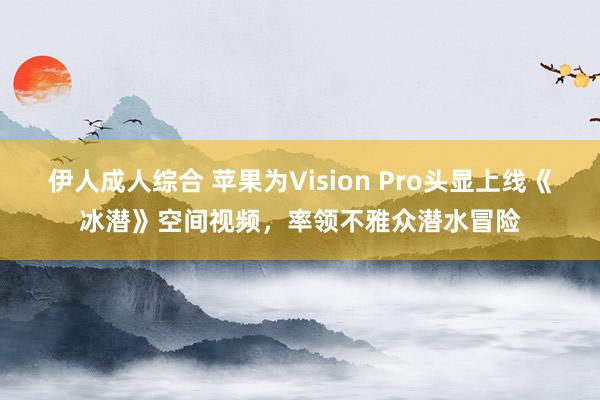 伊人成人综合 苹果为Vision Pro头显上线《冰潜》空间视频，率领不雅众潜水冒险