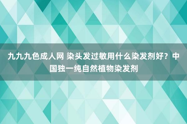 九九九色成人网 染头发过敏用什么染发剂好？中国独一纯自然植物染发剂