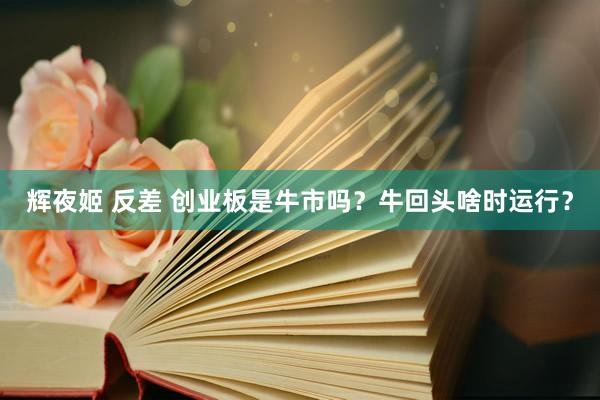 辉夜姬 反差 创业板是牛市吗？牛回头啥时运行？