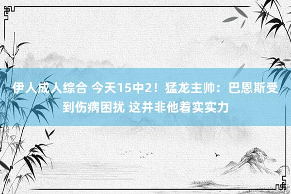 伊人成人综合 今天15中2！猛龙主帅：巴恩斯受到伤病困扰 这并非他着实实力