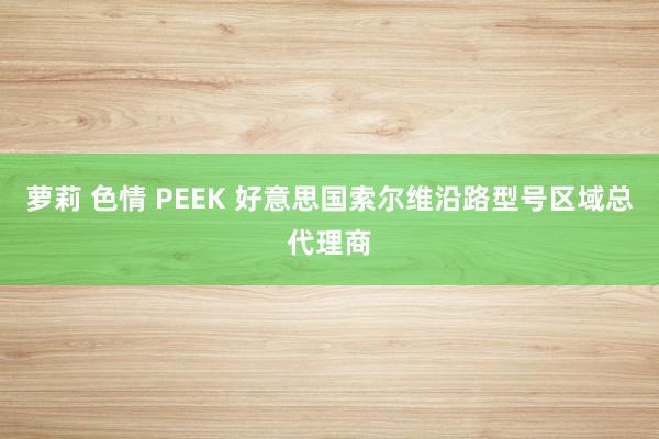 萝莉 色情 PEEK 好意思国索尔维沿路型号区域总代理商