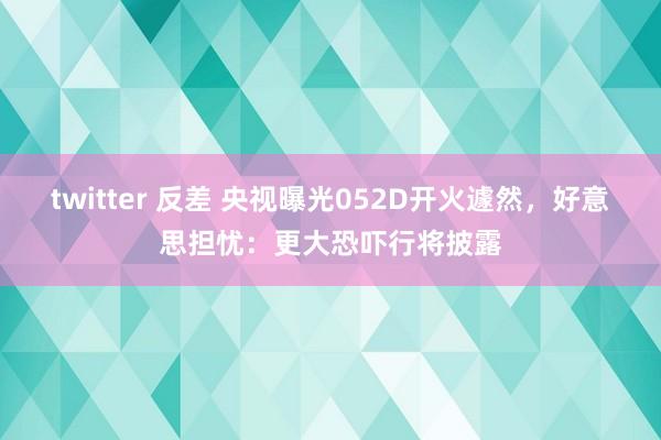 twitter 反差 央视曝光052D开火遽然，好意思担忧：更大恐吓行将披露