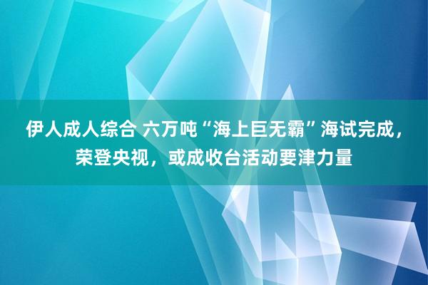 伊人成人综合 六万吨“海上巨无霸”海试完成，荣登央视，或成收台活动要津力量