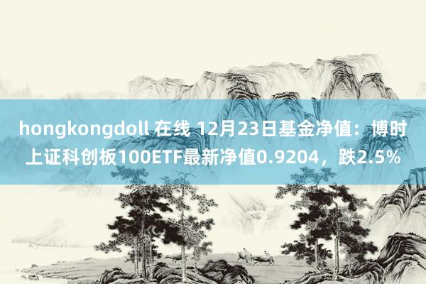 hongkongdoll 在线 12月23日基金净值：博时上证科创板100ETF最新净值0.9204，跌2.5%