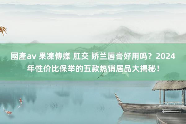 國產av 果凍傳媒 肛交 娇兰唇膏好用吗？2024年性价比保举的五款热销居品大揭秘！