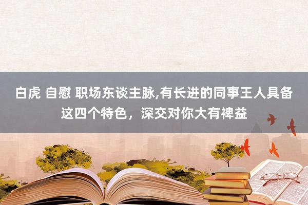 白虎 自慰 职场东谈主脉，有长进的同事王人具备这四个特色，深交对你大有裨益