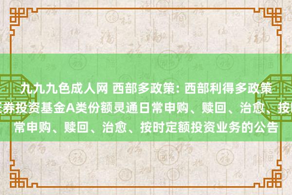 九九九色成人网 西部多政策: 西部利得多政策优选天真建树羼杂型证券投资基金A类份额灵通日常申购、赎回、治愈、按时定额投资业务的公告