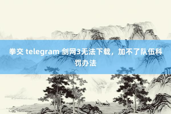 拳交 telegram 剑网3无法下载，加不了队伍科罚办法