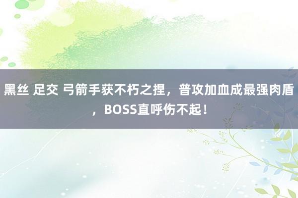 黑丝 足交 弓箭手获不朽之捏，普攻加血成最强肉盾，BOSS直呼伤不起！