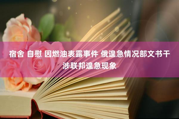 宿舍 自慰 因燃油表露事件 俄遑急情况部文书干涉联邦遑急现象