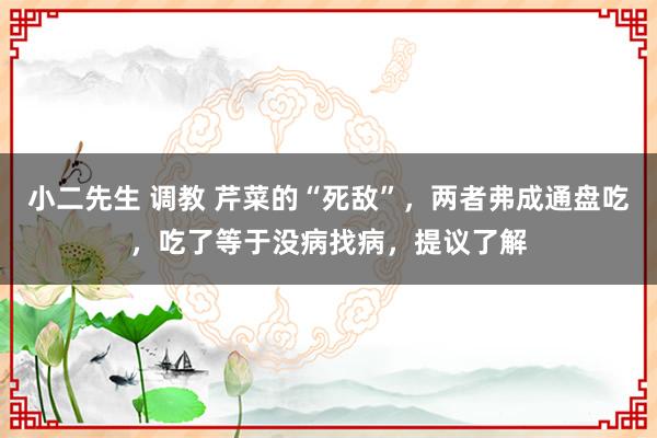 小二先生 调教 芹菜的“死敌”，两者弗成通盘吃，吃了等于没病找病，提议了解