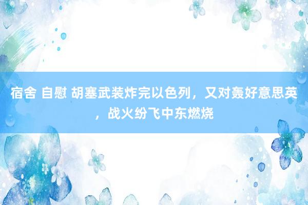 宿舍 自慰 胡塞武装炸完以色列，又对轰好意思英，战火纷飞中东燃烧