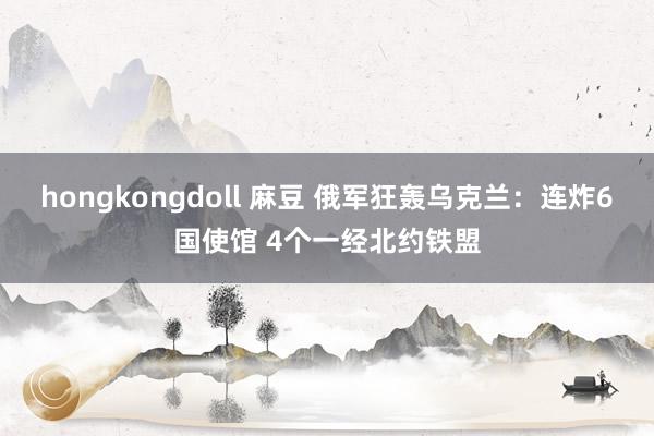 hongkongdoll 麻豆 俄军狂轰乌克兰：连炸6国使馆 4个一经北约铁盟