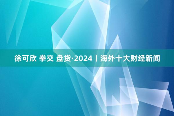 徐可欣 拳交 盘货·2024丨海外十大财经新闻