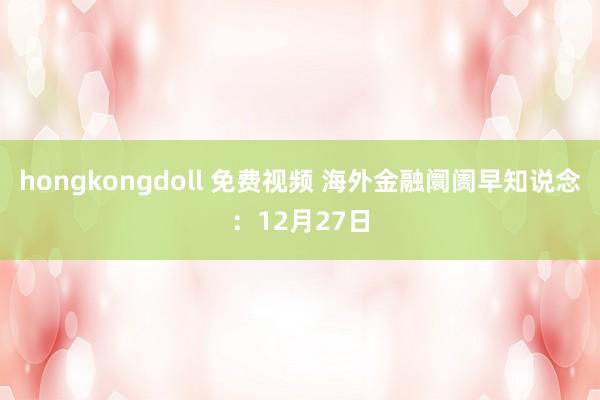 hongkongdoll 免费视频 海外金融阛阓早知说念：12月27日