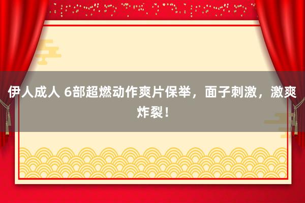 伊人成人 6部超燃动作爽片保举，面子刺激，激爽炸裂！