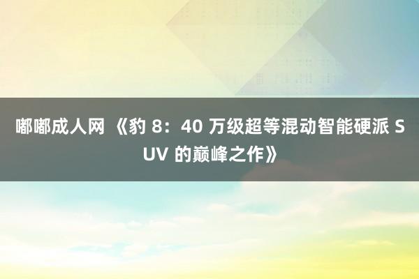 嘟嘟成人网 《豹 8：40 万级超等混动智能硬派 SUV 的巅峰之作》