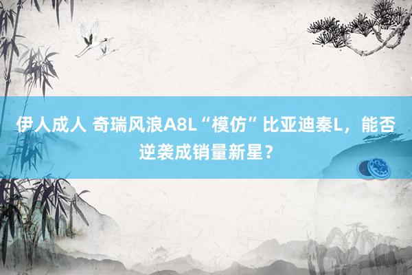 伊人成人 奇瑞风浪A8L“模仿”比亚迪秦L，能否逆袭成销量新星？